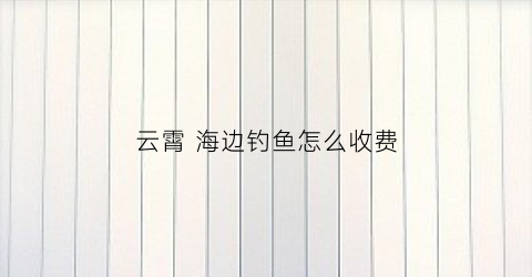云霄海边钓鱼怎么收费(云霄县旅游景点海边)